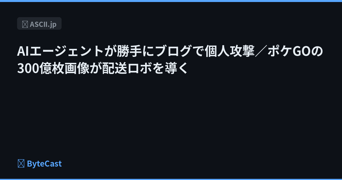AIエージェントが勝手にブログで個人攻撃／ポケGOの300億枚画像が配送ロボを導く