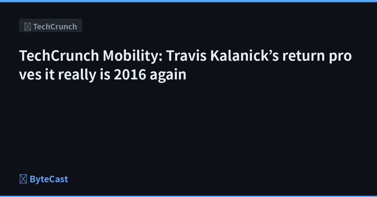 TechCrunch Mobility: Travis Kalanick’s return proves it really is 2016 again